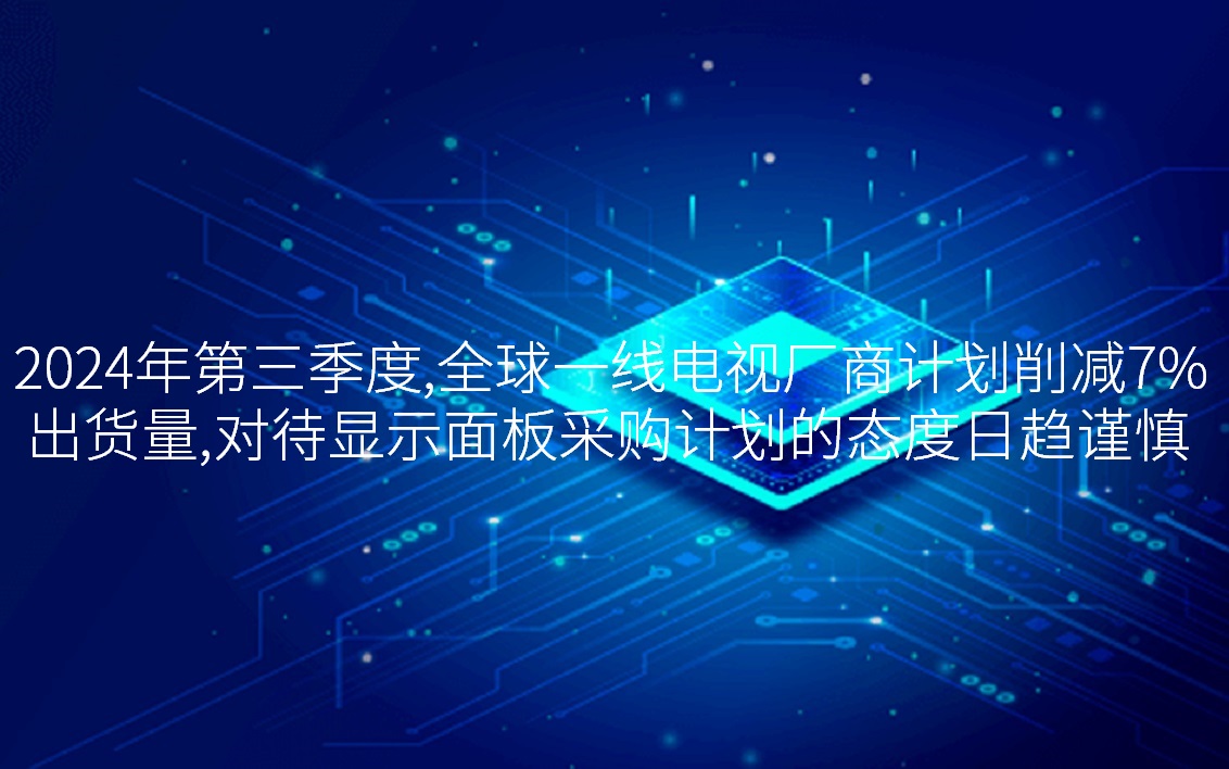 2024年第三季度，全球一线电视厂商打算削减7%出货量，对待显示面板采购打算的态度日趋审慎